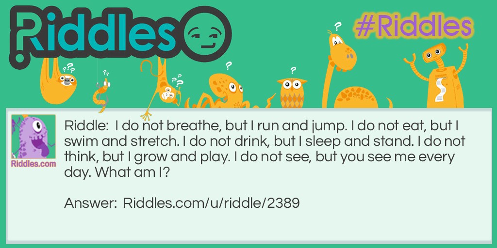 I do not breathe, but I run and jump. I do not eat, but I swim and stretch. I do not drink, but I sleep and stand. I do not think, but I grow and play. I do not see, but you see me every day. What am I?