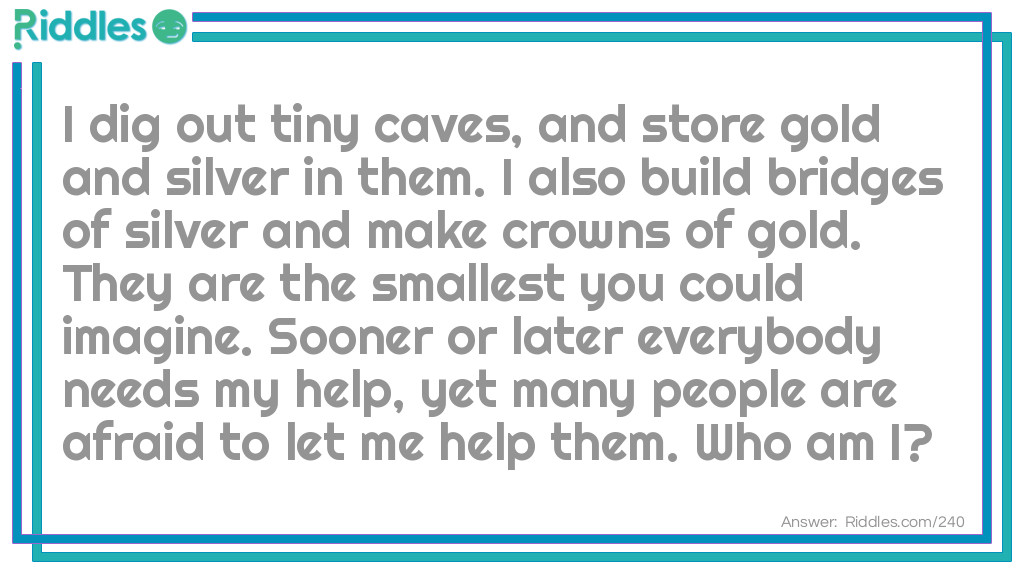 Riddle: I dig out tiny caves and store gold and silver in them. I also build bridges of silver and make crowns of gold. They are the smallest you could imagine. Sooner or later everybody needs my help, yet many people are afraid to let me help them. <a href="https://www.riddles.com/who-am-i-riddles">Who am I</a>? Answer: I am a Dentist.