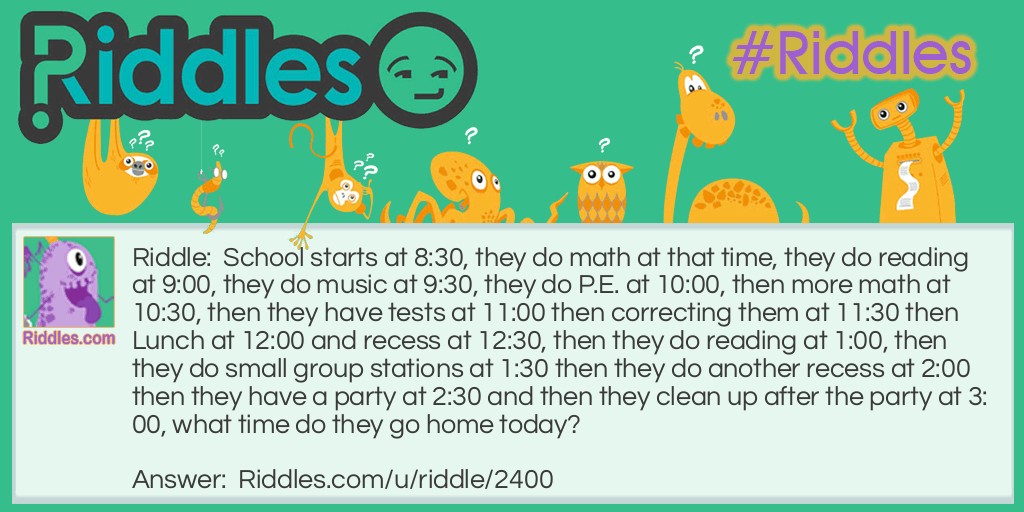 School starts at 8:30, they do math at that time, they do reading at 9:00, they do music at 9:30, they do P.E. at 10:00, then more math at 10:30, then they have tests at 11:00 then correcting them at 11:30 then Lunch at 12:00 and recess at 12:30, then they do reading at 1:00, then they do small group stations at 1:30 then they do another recess at 2:00 then they have a party at 2:30 and then they clean up after the party at 3:00, what time do they go home today?