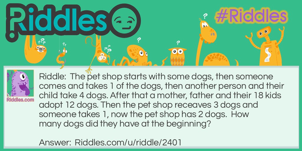 The pet shop starts with some dogs, then someone comes and takes 1 of the dogs, then another person and their child take 4 dogs. After that a mother, father and their 18 kids adopt 12 dogs. Then the pet shop receaves 3 dogs and someone takes 1, now the pet shop has 2 dogs.  How many dogs did they have at the beginning?