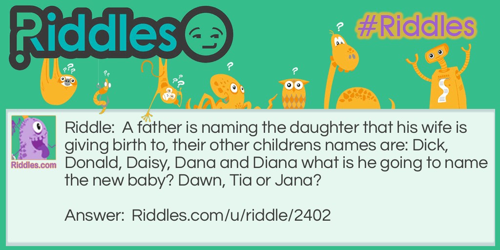 Riddle: A father is naming the daughter that his wife is giving birth to, their other childrens names are: Dick, Donald, Daisy, Dana and Diana what is he going to name the new baby? Dawn, Tia or Jana? Answer: Dawn because all of the family is alliteration. Father:Dark Dask mother:Dusk Dask, Dick Dask, Donald Dask, Daisy Dask, Dana Dask and Diana Dask now Dawn Dask.