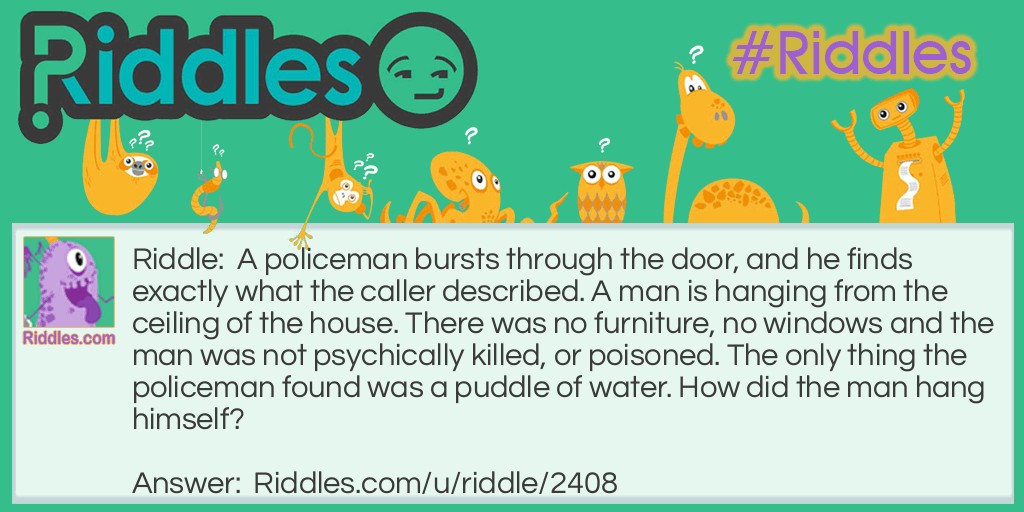 Riddle: A policeman bursts through the door, and he finds exactly what the caller described. A man is hanging from the ceiling of the house. There was no furniture, no windows and the man was not psychically killed, or poisoned. The only thing the policeman found was a puddle of water. How did the man hang himself? Answer: He stood on an ice cube to hang himself, which was slow and painful.