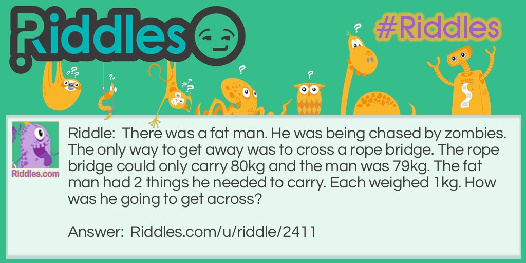 Riddle: There was a fat man. He was being chased by zombies. The only way to get away was to cross a rope bridge. The rope bridge could only carry 80kg and the man was 79kg. The fat man had 2 things he needed to carry. Each weighed 1kg. How was he going to get across? Answer: Juggle the 2 things while getting across.