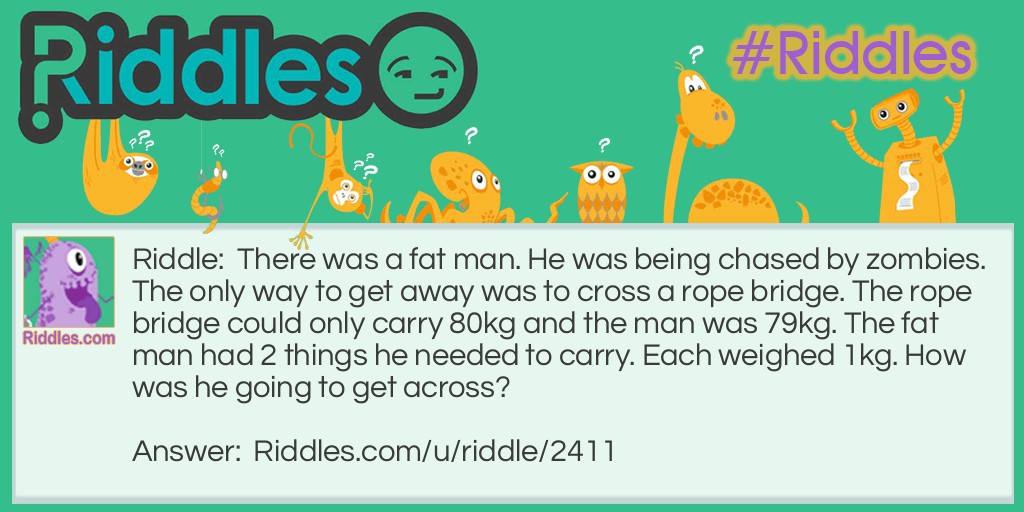 There was a fat man. He was being chased by zombies. The only way to get away was to cross a rope bridge. The rope bridge could only carry 80kg and the man was 79kg. The fat man had 2 things he needed to carry. Each weighed 1kg. How was he going to get across?