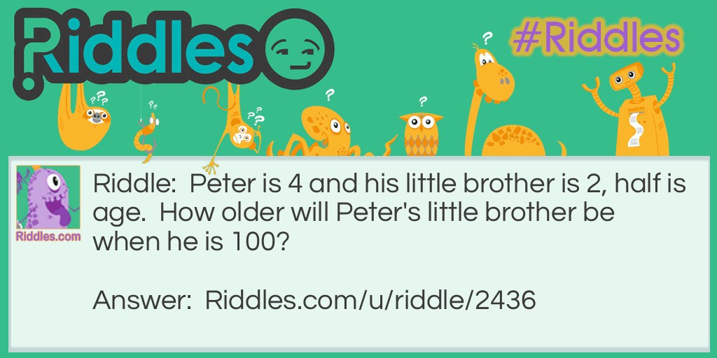 Riddle: Peter is 4 and his little brother is 2, half is age.  How older will Peter's little brother be when he is 100? Answer: 98 because there's only 2 year difference.