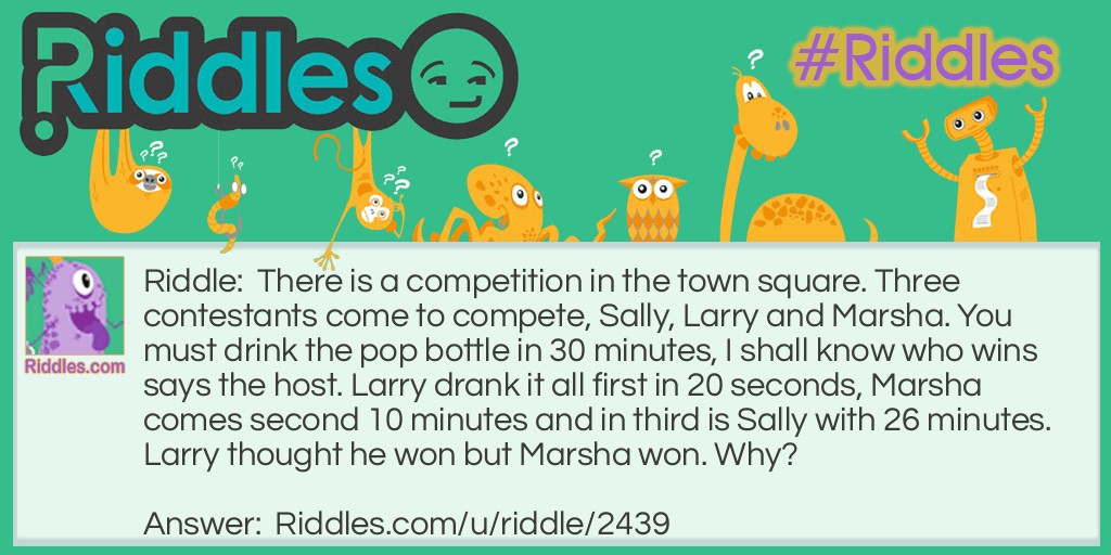 There is a competition in the town square. Three contestants come to compete, Sally, Larry and Marsha. You must drink the pop bottle in 30 minutes, I shall know who wins says the host. Larry drank it all first in 20 seconds, Marsha comes second 10 minutes and in third is Sally with 26 minutes. Larry thought he won but Marsha won. Why?