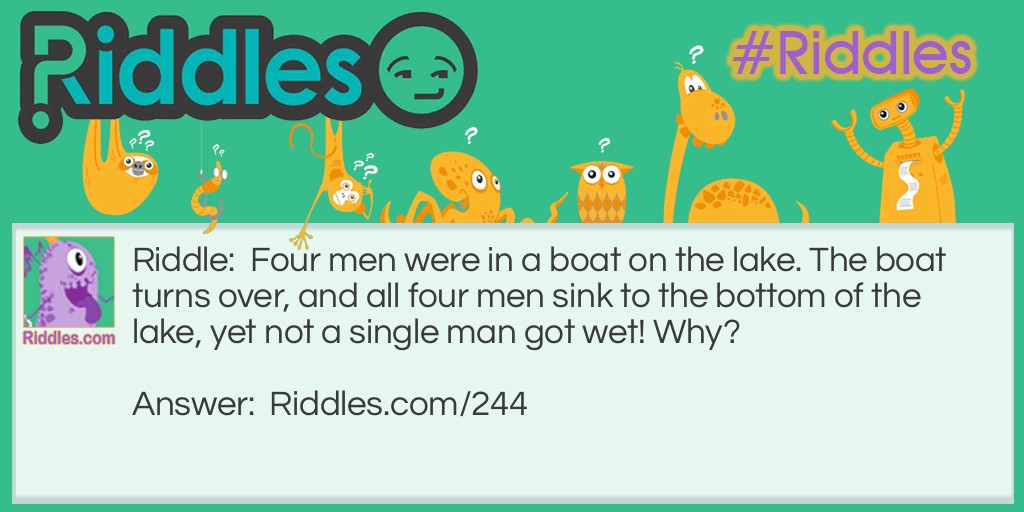Riddle: Four men were in a boat on the lake. The boat turns over, and all four men sink to the bottom of the lake, yet not a single man got wet! Why? Answer: Because they were all married and not single.