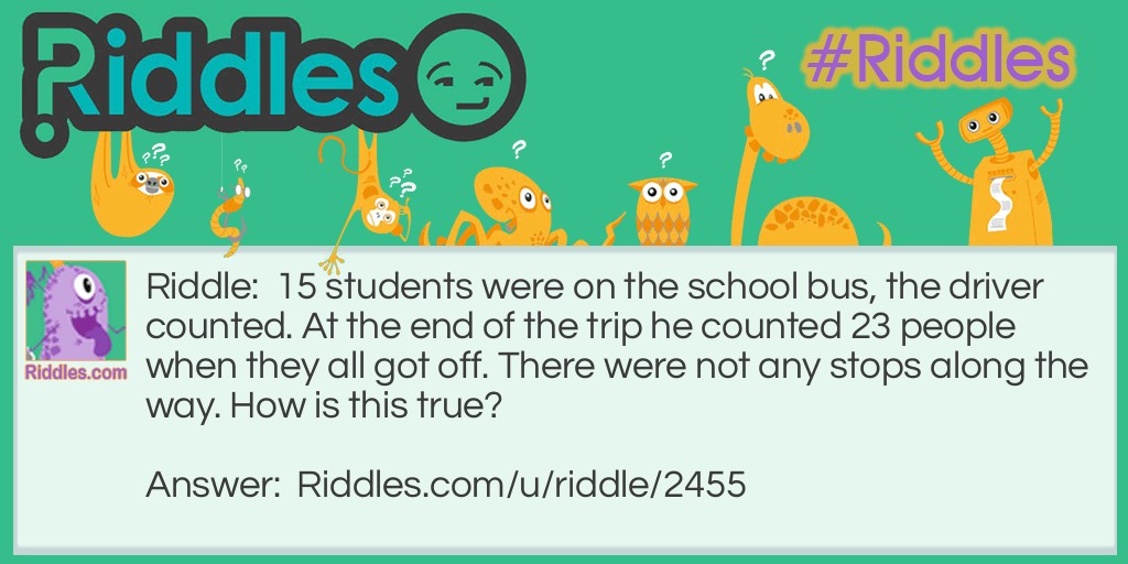 15 students were on the school bus, the driver counted. At the end of the trip he counted 23 people when they all got off. There were not any stops along the way. How is this true?