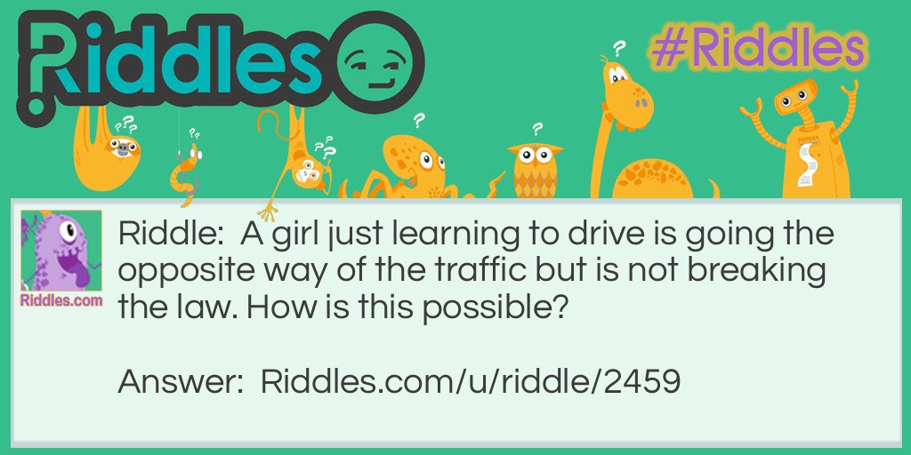 Riddle: A girl just learning to drive is going the opposite way of the traffic but is not breaking the law. How is this possible? Answer: Easy, the girl is just walking on the sidewalk. No one said she was driving at that time.