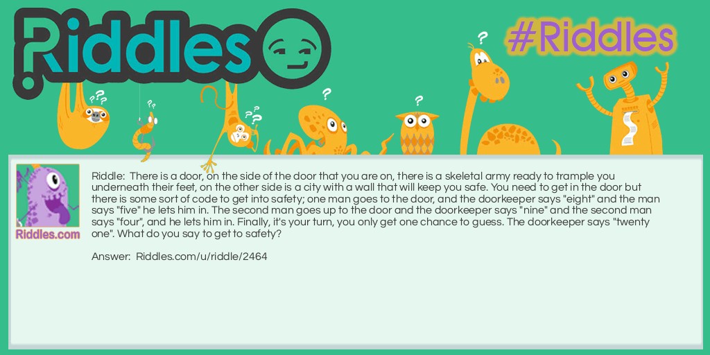 There is a door, on the side of the door that you are on, there is a skeletal army ready to trample you underneath their feet, on the other side is a city with a wall that will keep you safe. You need to get in the door but there is some sort of code to get into safety; one man goes to the door, and the doorkeeper says "eight" and the man says "five" he lets him in. The second man goes up to the door and the doorkeeper says "nine" and the second man says "four", and he lets him in. Finally, it's your turn, you only get one chance to guess. The doorkeeper says "twenty one". What do you say to get to safety?