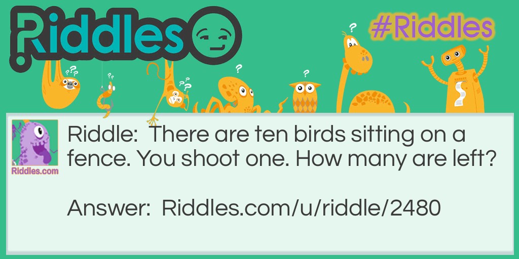Riddle: There are ten birds sitting on a fence. You shoot one. How many are left? Answer: None are left. All the others are scared away because of the gunshot.
