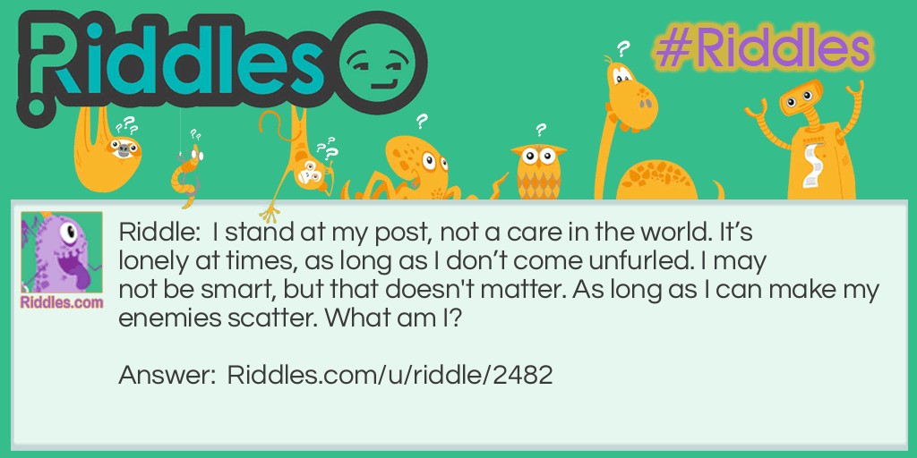 I stand at my post, not a care in the world. It's lonely at times, as long as I don't come unfurled. I may not be smart, but that doesn't matter. As long as I can make my enemies scatter. What am I?