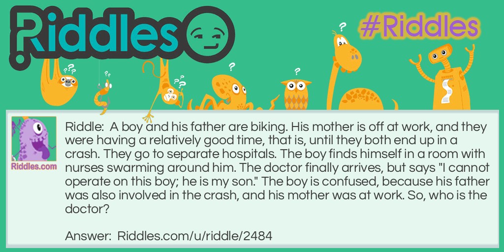 Riddle: A boy and his father are biking. His mother is off at work, and they were having a relatively good time, that is, until they both end up in a crash. They go to separate hospitals. The boy finds himself in a room with nurses swarming around him. The doctor finally arrives, but says "I cannot operate on this boy; he is my son." The boy is confused, because his father was also involved in the crash, and his mother was at work. So, who is the doctor? Answer: The doctor is his mother. His mother's job was a doctor.