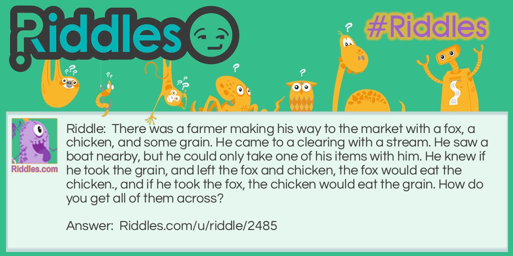 There was a farmer making his way to the market with a fox, a chicken, and some grain. He came to a clearing with a stream. He saw a boat nearby, but he could only take one of his items with him. He knew if he took the grain, and left the fox and chicken, the fox would eat the chicken., and if he took the fox, the chicken would eat the grain. How do you get all of them across?