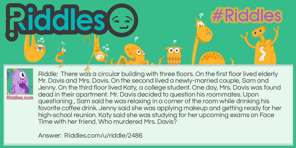 There was a circular building with three floors. On the first floor lived elderly Mr. Davis and Mrs. Davis. On the second lived a newly-married couple, Sam and Jenny. On the third floor lived Katy, a college student. One day, Mrs. Davis was found dead in their apartment. Mr. Davis decided to question his roommates. Upon questioning , Sam said he was relaxing in a corner of the room while drinking his favorite coffee drink. Jenny said she was applying makeup and getting ready for her high-school reunion. Katy said she was studying for her upcoming exams on Face Time with her friend. Who murdered Mrs. Davis?