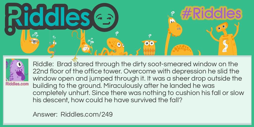 Brad stared through the dirty soot-smeared window on the 22nd floor of the office tower. Overcome with depression he slid the window open and jumped through it. It was a sheer drop outside the building to the ground. Miraculously after he landed he was completely unhurt. Since there was nothing to cushion his fall or slow his descent, how could he have survived the fall?