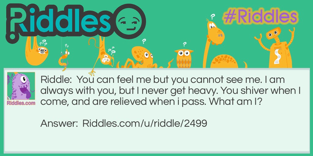 Riddle: You can feel me but you cannot see me. I am always with you, but I never get heavy. You shiver when I come, and are relieved when i pass. What am I? Answer: Your Fears.