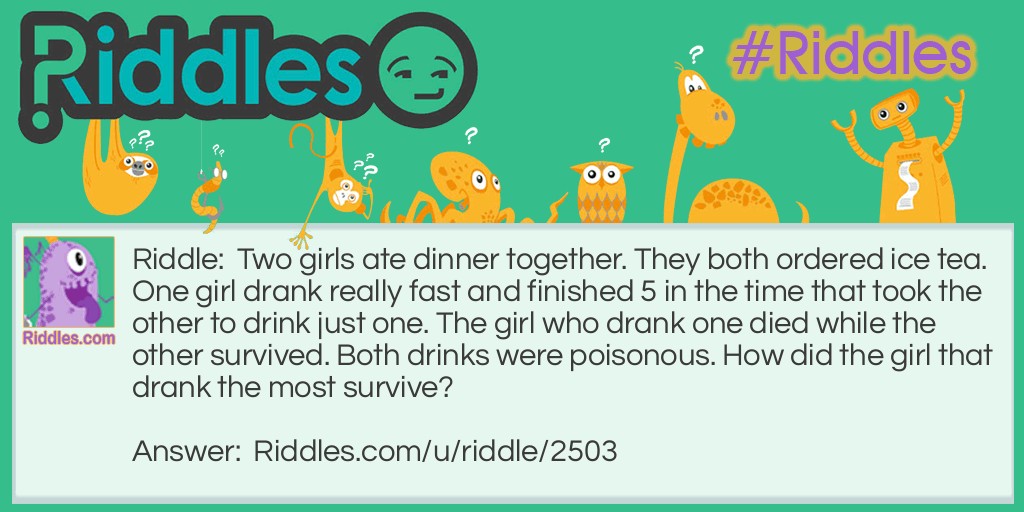 Two girls ate dinner together. They both ordered ice tea. One girl drank really fast and finished 5 in the time that took the other to drink just one. The girl who drank one died while the other survived. Both drinks were poisonous. How did the girl that drank the most survive?