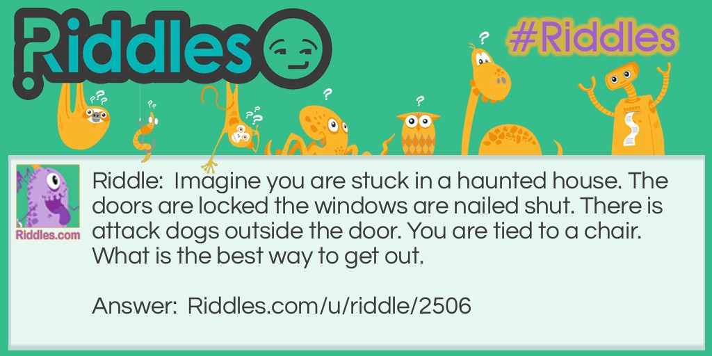 Imagine you are stuck in a haunted house. The doors are locked the windows are nailed shut. There is attack dogs outside the door. You are tied to a chair. What is the best way to get out.