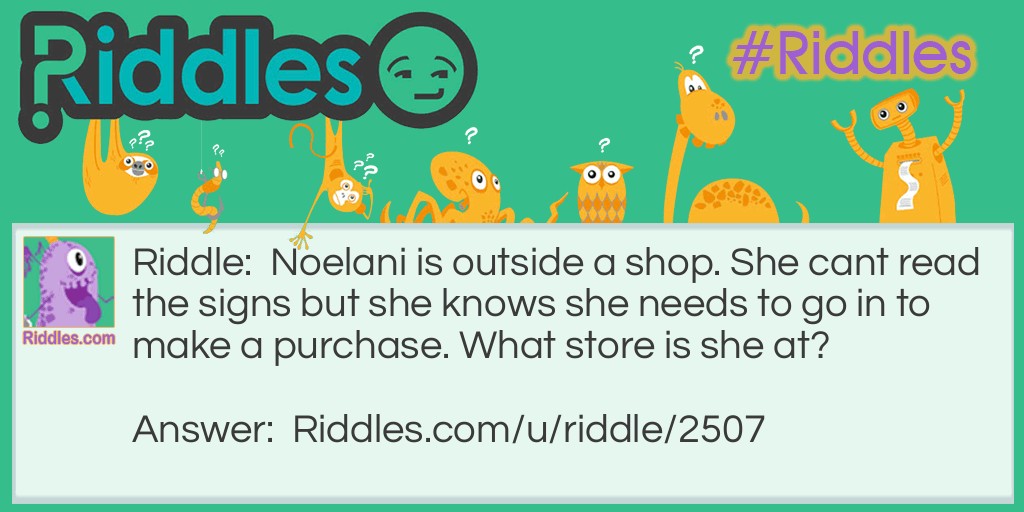 Riddle: Noelani is outside a shop. She cant read the signs but she knows she needs to go in to make a purchase. What store is she at? Answer: Eye glasses store.