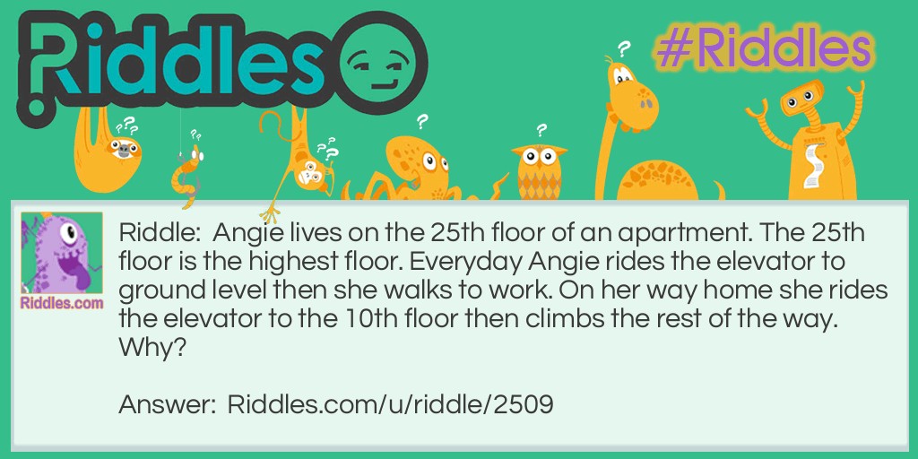 Angie lives on the 25th floor of an apartment. The 25th floor is the highest floor. Everyday Angie rides the elevator to ground level then she walks to work. On her way home she rides the elevator to the 10th floor then climbs the rest of the way. Why?