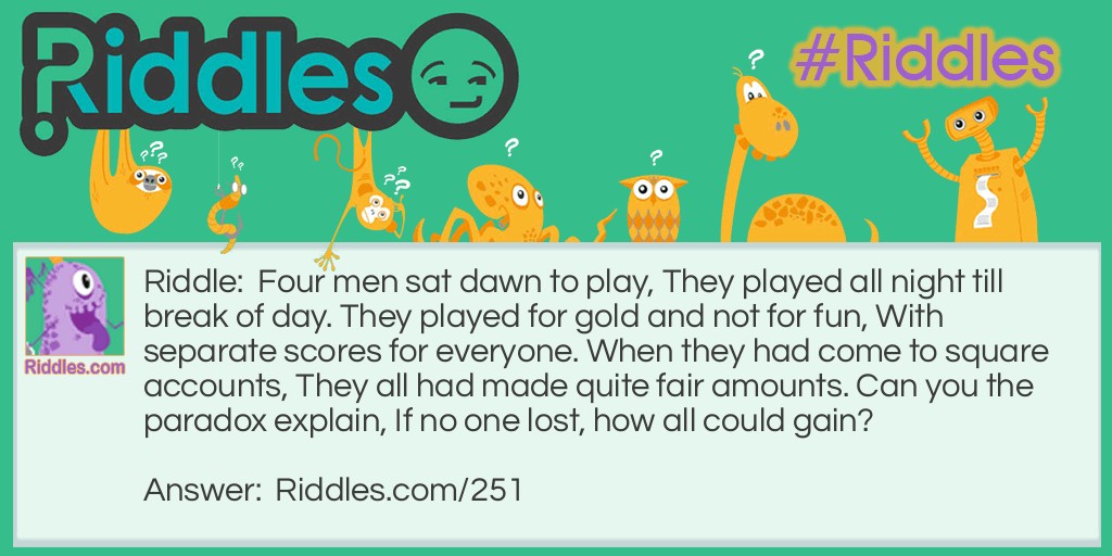 Riddle: Four men sat down to play, They played all night till the break of day. They played for gold and not for fun, With separate scores for every one. When they had come to square accounts, They all had made quite fair amounts. Can you the paradox explain, If no one lost, how all could gain? Answer: The men were musicians..