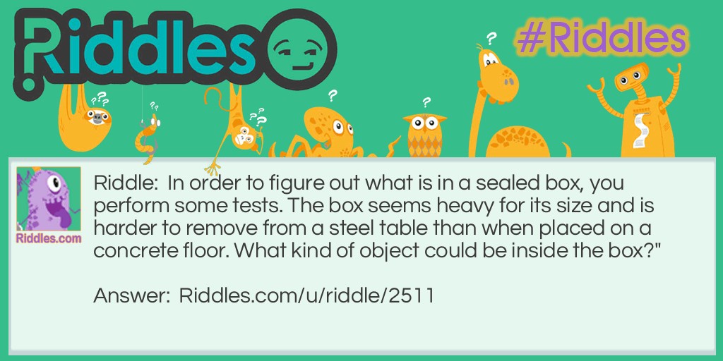 Riddle: In order to figure out what is in a sealed box, you perform some tests. The box seems heavy for its size and is harder to remove from a steel table than when placed on a concrete floor. What kind of object could be inside the box?" Answer: The answer is magnet because it would be really hard to move a magnet across a steel table since it would attract to the steel-not making it able to move.