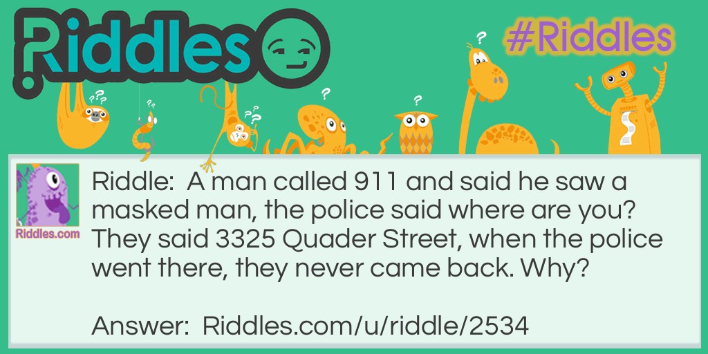 Riddle: A man called 911 and said he saw a masked man, the police said where are you? They said 3325 Quader Street, when the police went there, they never came back. Why? Answer: The man who called is the masked man.