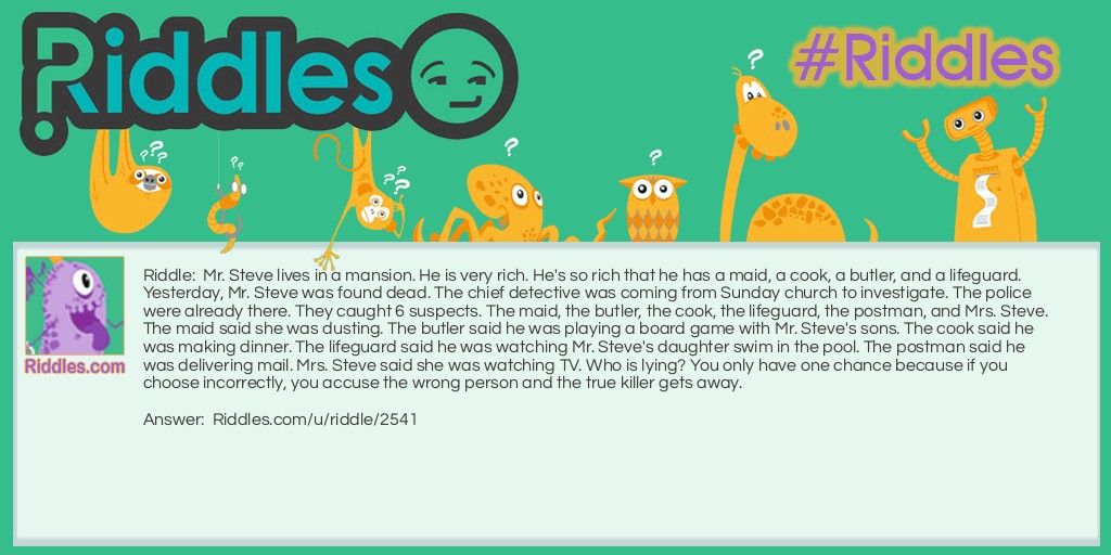Mr. Steve lives in a mansion. He is very rich. He's so rich that he has a maid, a cook, a butler, and a lifeguard. Yesterday, Mr. Steve was found dead. The chief detective was coming from Sunday church to investigate. The police were already there. They caught 6 suspects. The maid, the butler, the cook, the lifeguard, the postman, and Mrs. Steve. The maid said she was dusting. The butler said he was playing a board game with Mr. Steve's sons. The cook said he was making dinner. The lifeguard said he was watching Mr. Steve's daughter swim in the pool. The postman said he was delivering mail. Mrs. Steve said she was watching TV. Who is lying? You only have one chance because if you choose incorrectly, you accuse the wrong person and the true killer gets away.