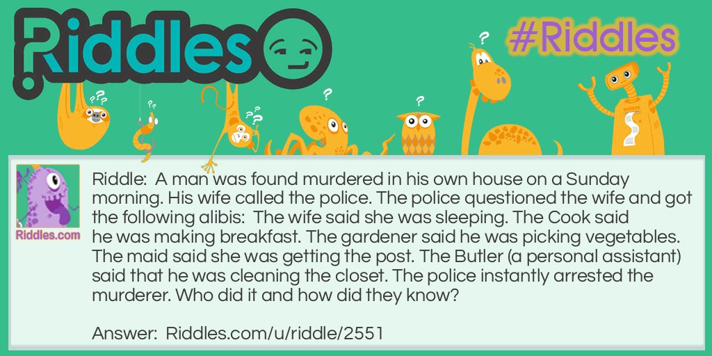 Riddle: A man was found murdered in his own house on a Sunday morning. His wife called the police. The police questioned the wife and got the following alibis:  The wife said she was sleeping. The Cook said he was making breakfast. The gardener said he was picking vegetables. The maid said she was getting the post. The Butler (a personal assistant) said that he was cleaning the closet. The police instantly arrested the murderer. Who did it and how did they know? Answer: The maid. There is no post on Sunday.