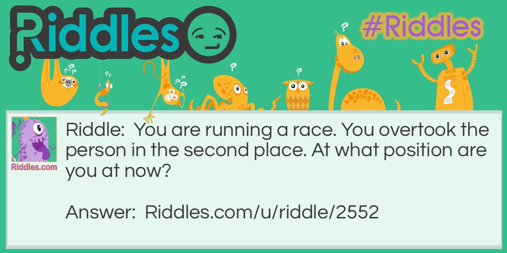 Riddle: You are running a race. You overtook the person in the second place. At what position are you at now? Answer: Second.You still have to overtake one more person (the person at the first place) to win the race!