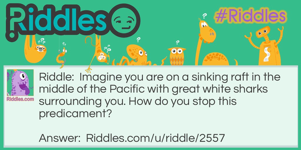 Riddle: Imagine you are on a sinking raft in the middle of the Pacific with great white sharks surrounding you. How do you stop this predicament? Answer: Stop imagining!