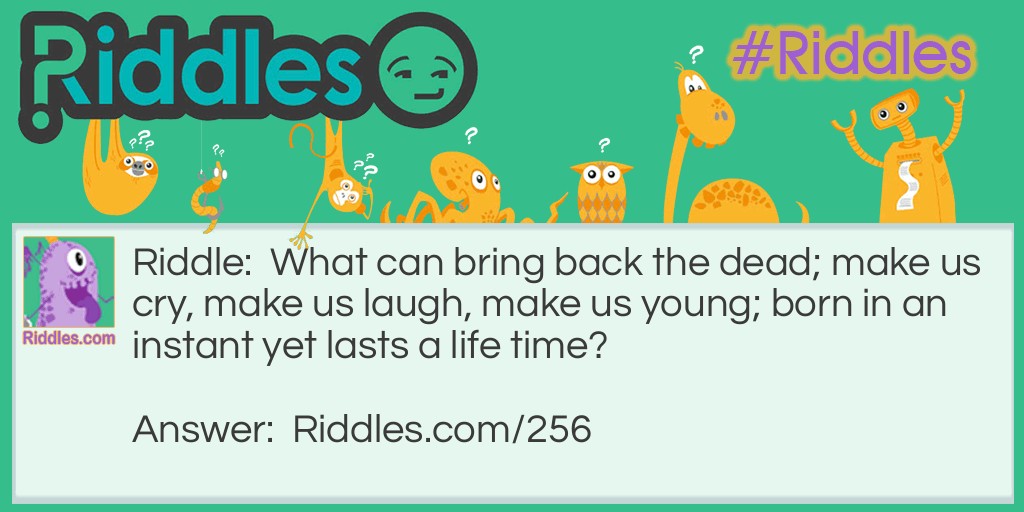 Riddle: What can bring back the dead; make us cry, make us <a href="https://www.riddles.com/funny-riddles">laugh</a>, make us young; born in an instant yet lasts a lifetime? Answer: Memories.