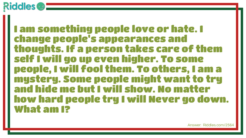 I am something people love or hate. I change people's appearances and thoughts. If a person takes care of them self I will go up even higher. To some people, I will fool them. To others, I am a mystery. Some people might want to try and hide me but I will show. No matter how hard people try I will Never go down. What am I?