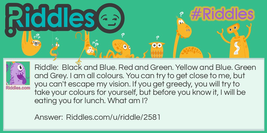 Riddle: Black and Blue. Red and Green. Yellow and Blue. Green and Grey. I am all colours. You can try to get close to me, but you can't escape my vision. If you get greedy, you will try to take your colours for yourself, but before you know it, I will be eating you for lunch. What am I? Answer: A Chameleon.
