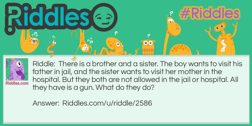 There is a brother and a sister. The boy wants to visit his father in jail, and the sister wants to visit her mother in the hospital. But they both are not allowed in the jail or hospital. All they have is a gun. What do they do?