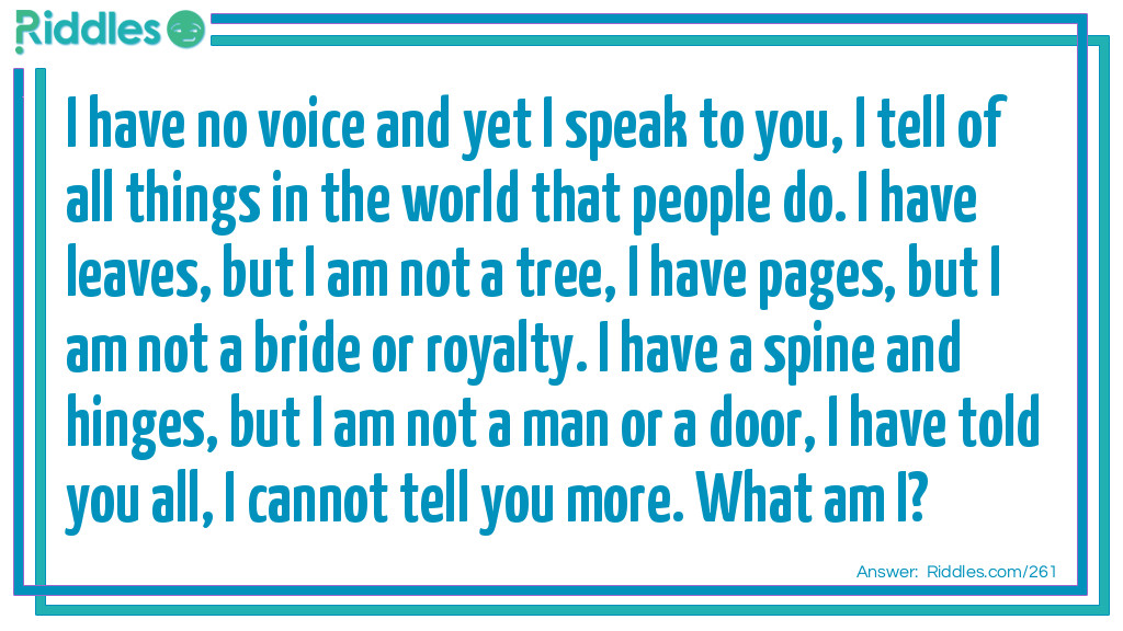 I have no voice and yet I speak to you, I tell of all things in the world that people do. I have leaves, but I am not a tree, I have pages, but I am not a bride or royalty. I have a spine and hinges, but I am not a man or a door, I have told you all, I cannot tell you more. What am I?