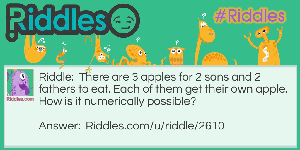 Riddle: There are 3 apples for 2 sons and 2 fathers to eat. Each of them get their own apple. How is it numerically possible? Answer: They are one son, one father and one grandfather.