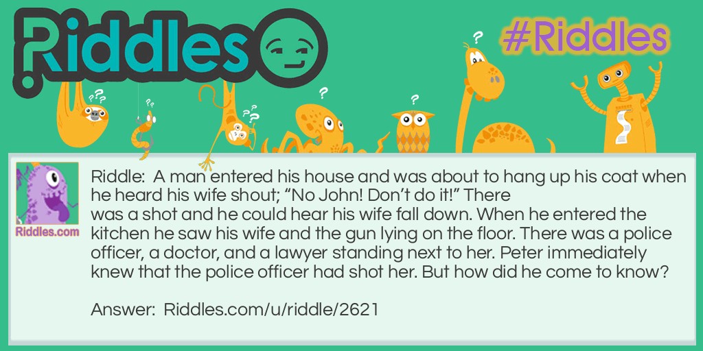 A man entered his house and was about to hang up his coat when he heard his wife shout; "No John! Don't do it!" There was a shot and he could hear his wife fall down. When he entered the kitchen he saw his wife and the gun lying on the floor. There was a police officer, a doctor, and a lawyer standing next to her. Peter immediately knew that the police officer had shot her. But how did he come to know?