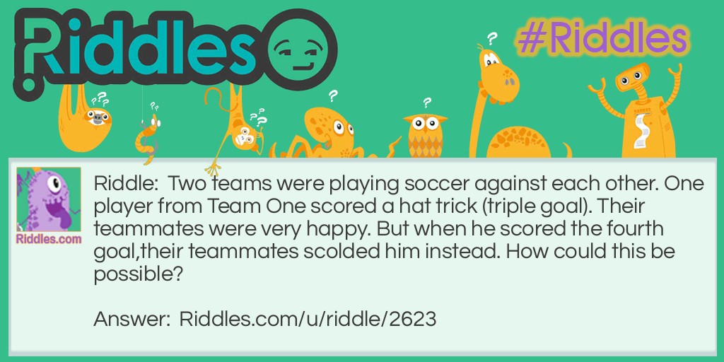 Riddle: Two teams were playing soccer against each other. One player from Team One scored a hat trick (triple goal). Their teammates were very happy. But when he scored the fourth goal,their teammates scolded him instead. How could this be possible? Answer: The player scored an own goal.