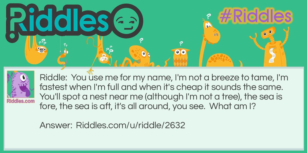 Riddle: You use me for my name, I'm not a breeze to tame, I'm fastest when I'm full and when it's cheap it sounds the same. You'll spot a nest near me (although I'm not a tree), the sea is fore, the sea is aft, it's all around, you see.  What am I? Answer: A sail.