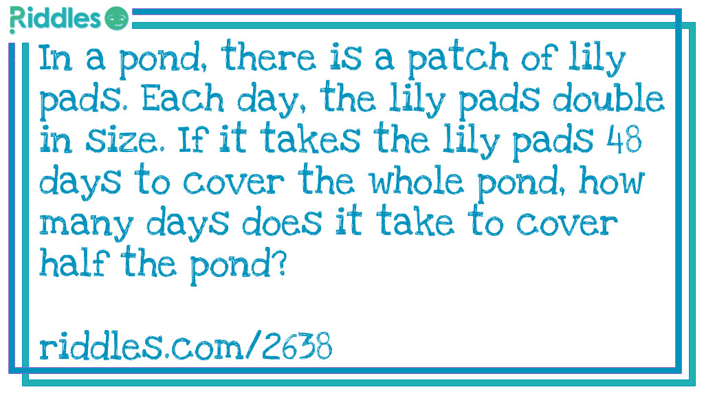 In a pond, there is a patch of lily pads. Each day, the lily pads double in size. If it takes the lily pads 48 days to cover the whole pond, how many days does it take to cover half the pond?