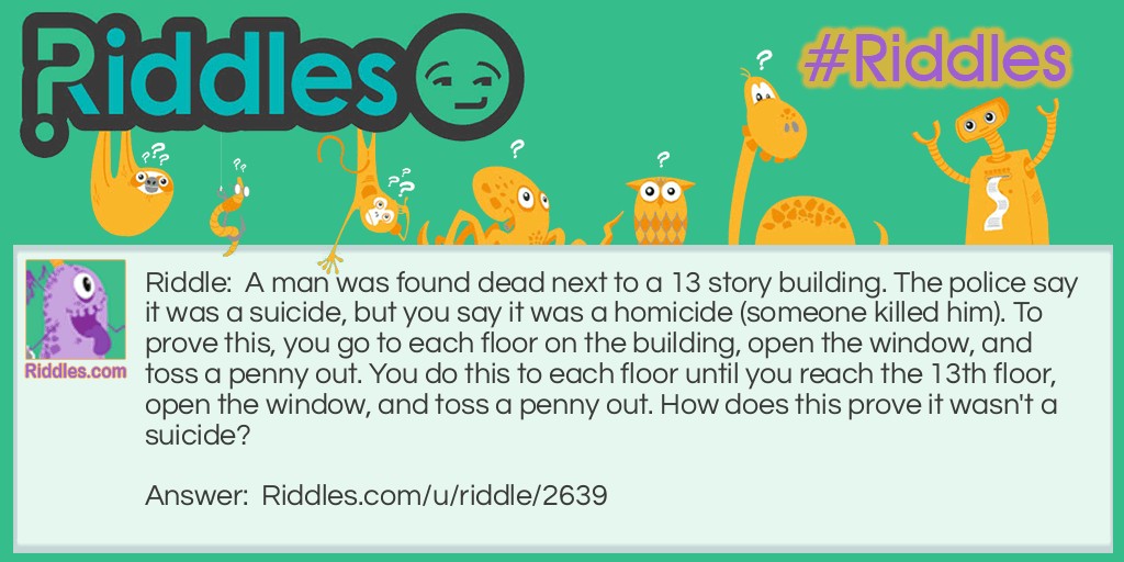 A man was found dead next to a 13 story building. The police say it was a suicide, but you say it was a homicide (someone killed him). To prove this, you go to each floor on the building, open the window, and toss a penny out. You do this to each floor until you reach the 13th floor, open the window, and toss a penny out. How does this prove it wasn't a suicide?