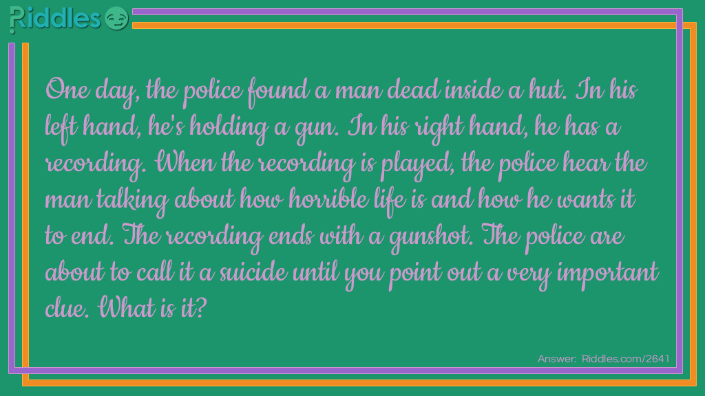 Riddle: One day, the police found a man dead inside a hut. In his left hand, he's holding a gun. In his right hand, he has a recording. When the recording is played, the police hear the man talking about how horrible life is and how he wants it to end. The recording ends with a gunshot. The police are about to call it a suicide until you point out a very important clue. What is it? Answer: The recording played a gunshot inside it. If the man committed suicide, he wouldn't have been able to stop the recording after he pulled the trigger.