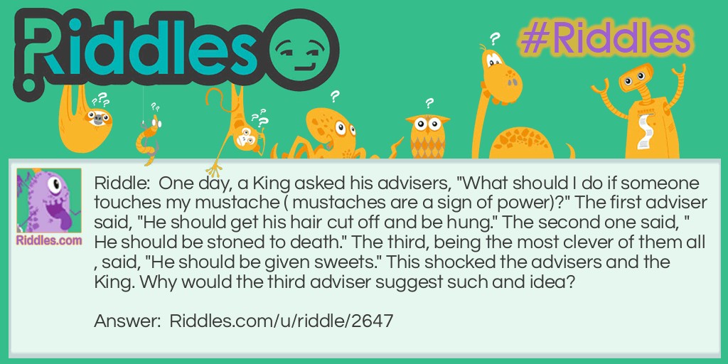 Riddle: One day, a King asked his advisers, "What should I do if someone touches my mustache ( mustaches are a sign of power)?" The first adviser said, "He should get his hair cut off and be hung." The second one said, "He should be stoned to death." The third, being the most clever of them all, said, "He should be given sweets." This shocked the advisers and the King. Why would the third adviser suggest such and idea? Answer: Since mustaches are a sign of power, the only ones daring enough to touch someone's mustache, especially the King's, would be a child.