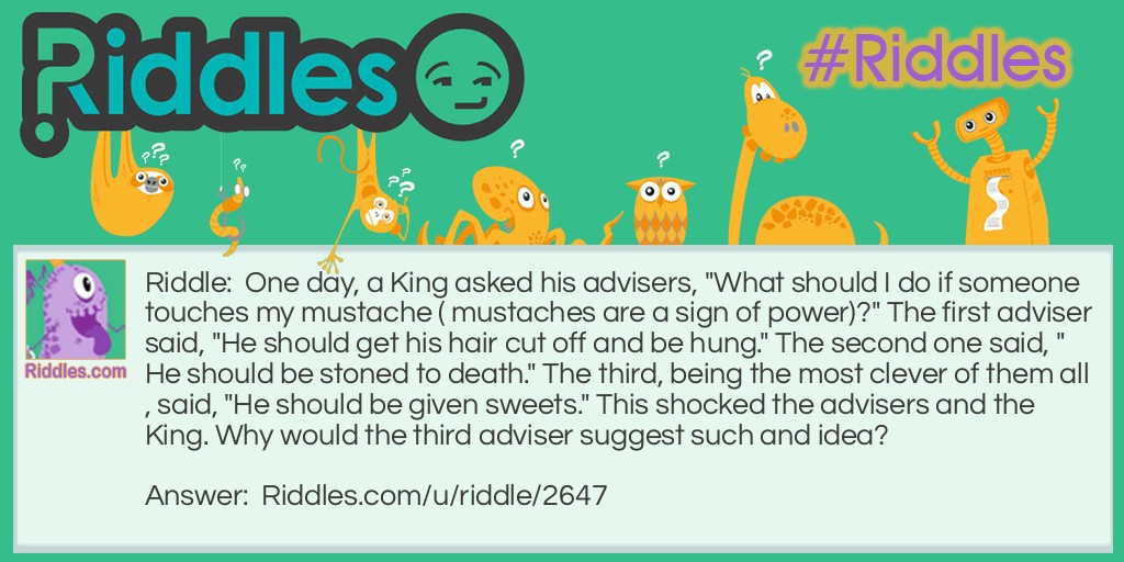 One day, a King asked his advisers, "What should I do if someone touches my mustache ( mustaches are a sign of power)?" The first adviser said, "He should get his hair cut off and be hung." The second one said, "He should be stoned to death." The third, being the most clever of them all, said, "He should be given sweets." This shocked the advisers and the King. Why would the third adviser suggest such and idea?