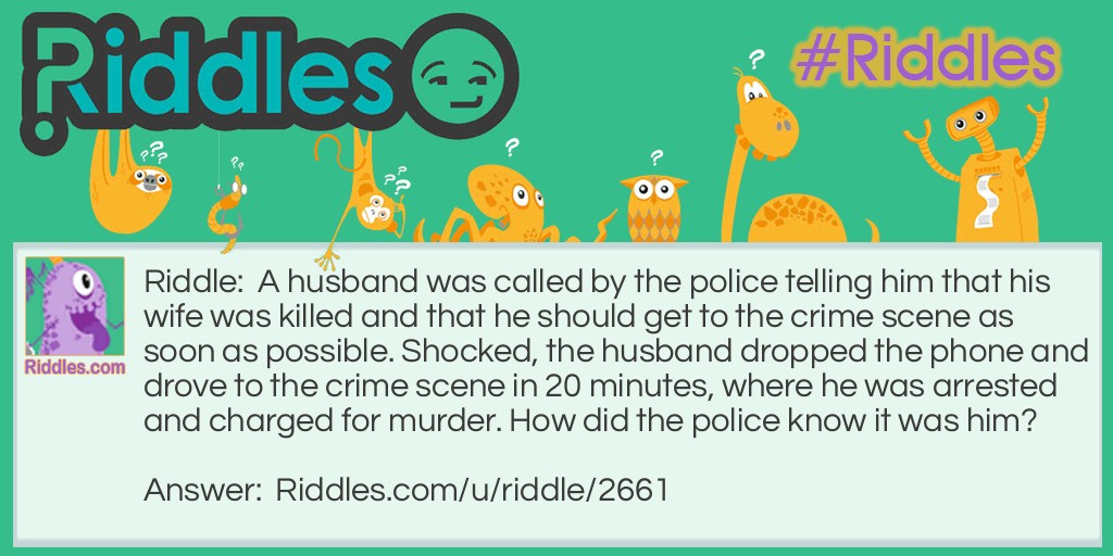 A husband was called by the police telling him that his wife was killed and that he should get to the crime scene as soon as possible. Shocked, the husband dropped the phone and drove to the crime scene in 20 minutes, where he was arrested and charged for murder. How did the police know it was him?