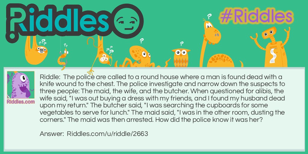 Riddle: The police are called to a roundhouse where a man is found dead with a knife wound to the chest. The police investigate and narrow down the suspects to three people: The maid, the wife, and the butcher. When questioned for alibis, the wife said, "I was out buying a dress with my friends, and I found my husband dead upon my return." The butcher said, "I was searching the cupboards for some vegetables to serve for lunch." The maid said, "I was in the other room, dusting the corners." The maid was then arrested. How did the police know it was her? Answer: It was a round house, so there were no corners to dust.