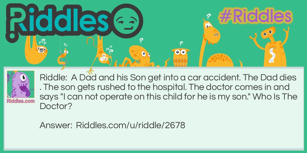 A Dad and his Son get into a car accident. The Dad dies. The son gets rushed to the hospital. The doctor comes in and says "I can not operate on this child for he is my son." Who Is The Doctor?