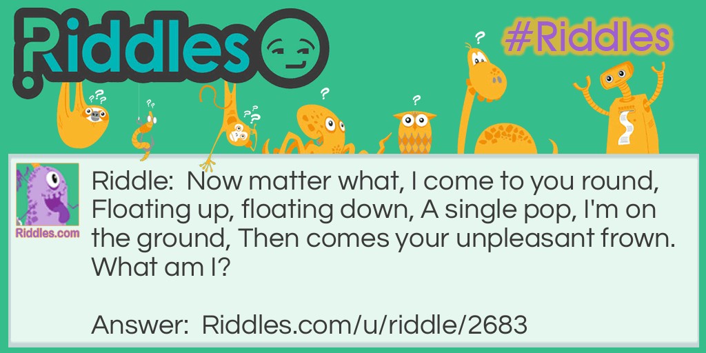 Now matter what, I come to you round, Floating up, floating down, A single pop, I'm on the ground, Then comes your unpleasant frown. What am I?